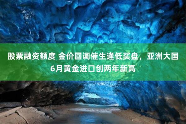 股票融资额度 金价回调催生逢低买盘，亚洲大国6月黄金进口创两年新高