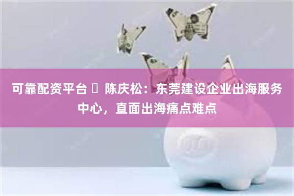 可靠配资平台 ​陈庆松：东莞建设企业出海服务中心，直面出海痛点难点