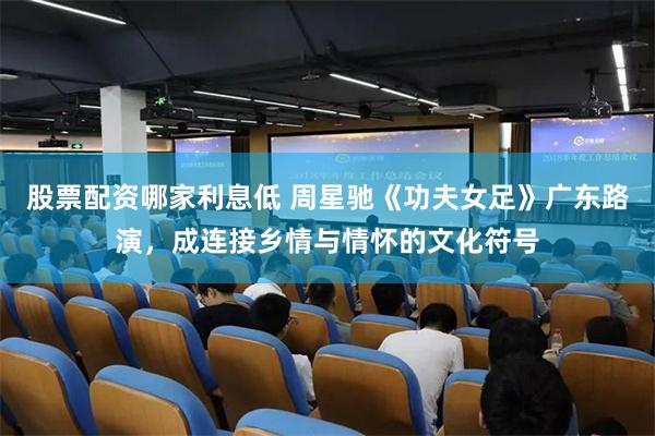 股票配资哪家利息低 周星驰《功夫女足》广东路演，成连接乡情与情怀的文化符号
