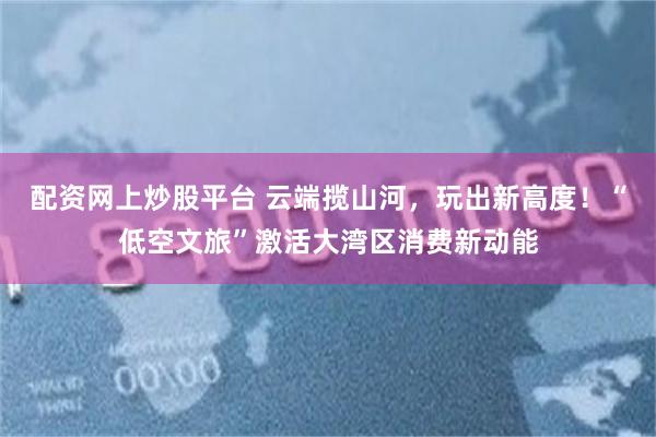 配资网上炒股平台 云端揽山河，玩出新高度！“低空文旅”激活大湾区消费新动能