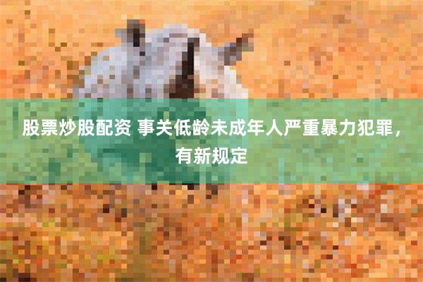 股票炒股配资 事关低龄未成年人严重暴力犯罪，有新规定