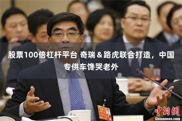 股票100倍杠杆平台 奇瑞&路虎联合打造,中国专供车馋哭老外