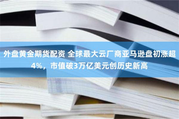 外盘黄金期货配资 全球最大云厂商亚马逊盘初涨超4%，市值破3万亿美元创历史新高