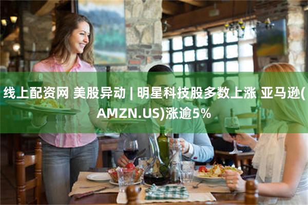 线上配资网 美股异动 | 明星科技股多数上涨 亚马逊(AMZN.US)涨逾5%