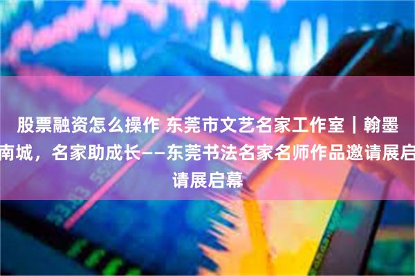 股票融资怎么操作 东莞市文艺名家工作室｜翰墨润南城，名家助成长——东莞书法名家名师作品邀请展启幕
