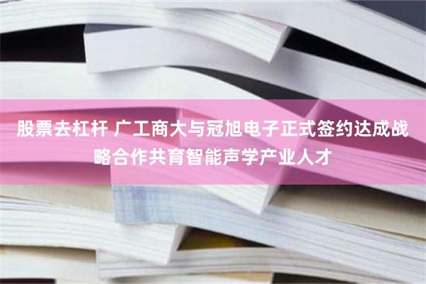 股票去杠杆 广工商大与冠旭电子正式签约达成战略合作共育智能声学产业人才