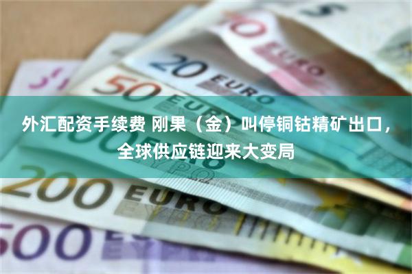 外汇配资手续费 刚果（金）叫停铜钴精矿出口，全球供应链迎来大变局