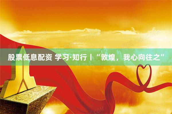 股票低息配资 学习·知行丨“敦煌，我心向往之”