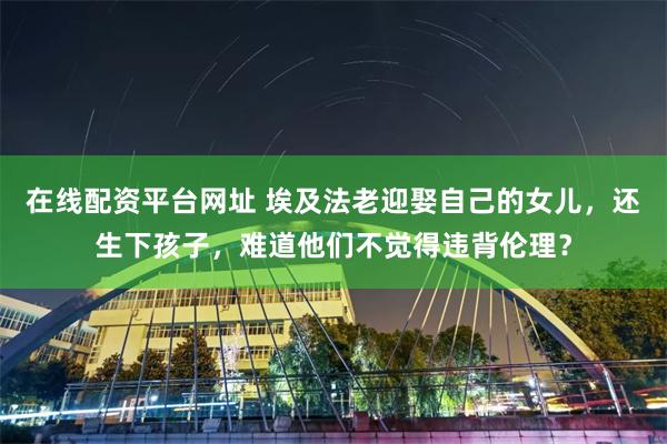 在线配资平台网址 埃及法老迎娶自己的女儿，还生下孩子，难道他们不觉得违背伦理？