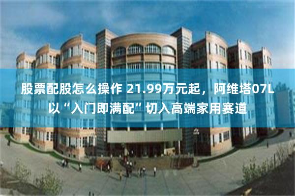 股票配股怎么操作 21.99万元起，阿维塔07L以“入门即满配”切入高端家用赛道