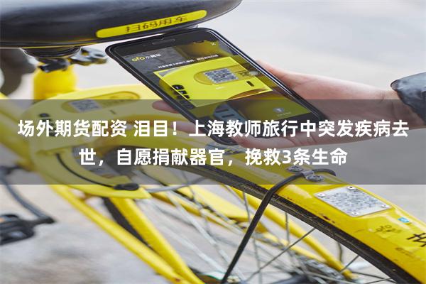 场外期货配资 泪目！上海教师旅行中突发疾病去世，自愿捐献器官，挽救3条生命