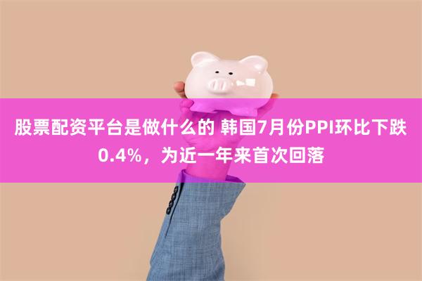 股票配资平台是做什么的 韩国7月份PPI环比下跌0.4%，为近一年来首次回落