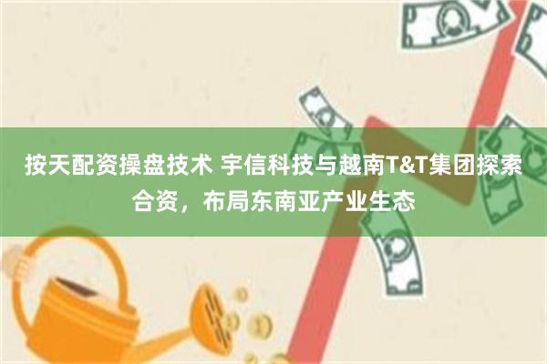 按天配资操盘技术 宇信科技与越南T&T集团探索合资，布局东南亚产业生态