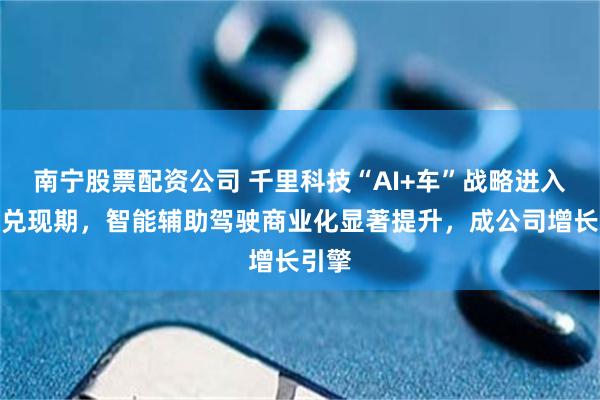 南宁股票配资公司 千里科技“AI+车”战略进入业绩兑现期，智能辅助驾驶商业化显著提升，成公司增长引擎