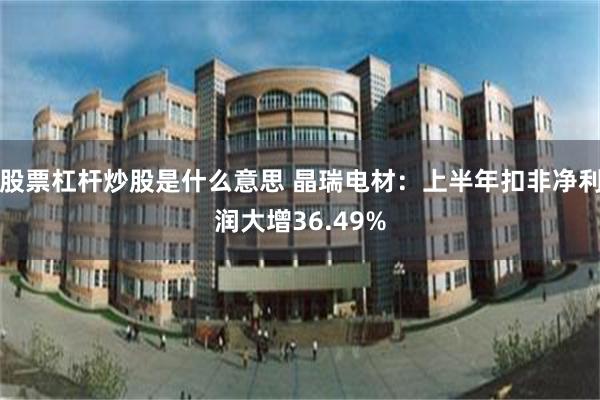 股票杠杆炒股是什么意思 晶瑞电材：上半年扣非净利润大增36.49%