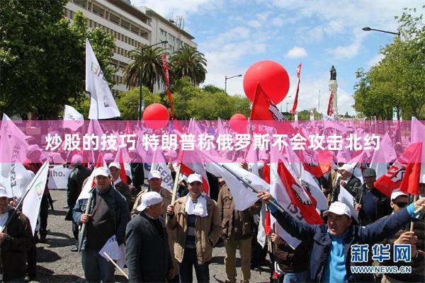 炒股的技巧 特朗普称俄罗斯不会攻击北约