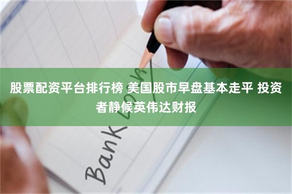 股票配资平台排行榜 美国股市早盘基本走平 投资者静候英伟达财报
