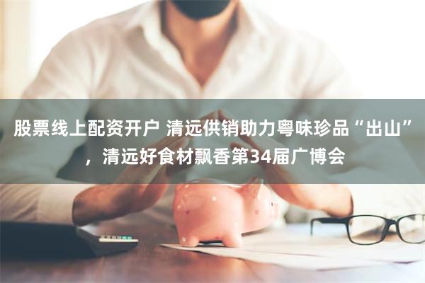 股票线上配资开户 清远供销助力粤味珍品“出山” ，清远好食材飘香第34届广博会