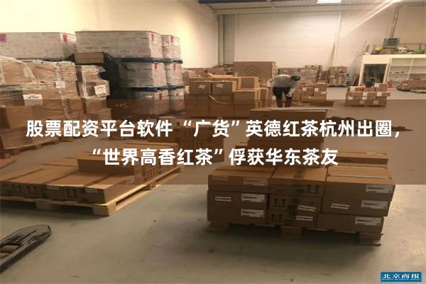 股票配资平台软件 “广货”英德红茶杭州出圈，“世界高香红茶”俘获华东茶友