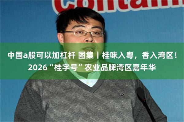 中国a股可以加杠杆 图集丨桂味入粤,香入湾区!2026“桂字号”农业品牌湾区嘉年华