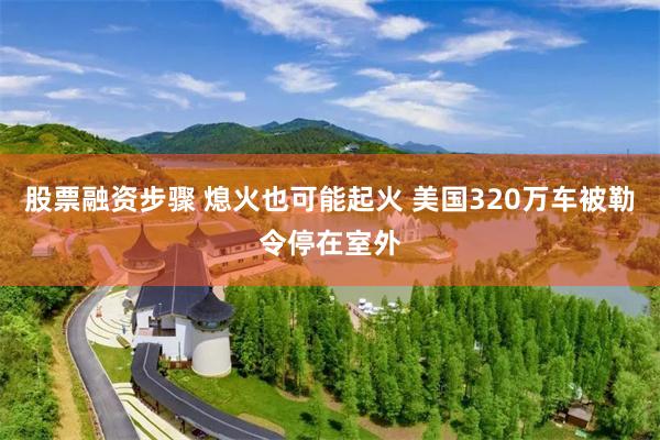 股票融资步骤 熄火也可能起火 美国320万车被勒令停在室外