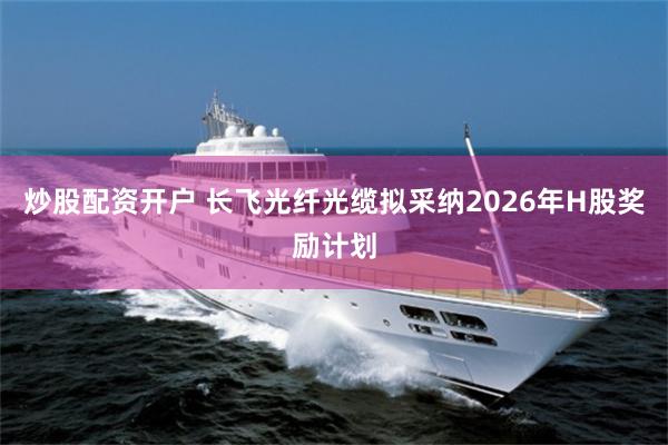 炒股配资开户 长飞光纤光缆拟采纳2026年H股奖励计划