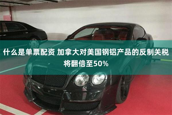 什么是单票配资 加拿大对美国钢铝产品的反制关税将翻倍至50%