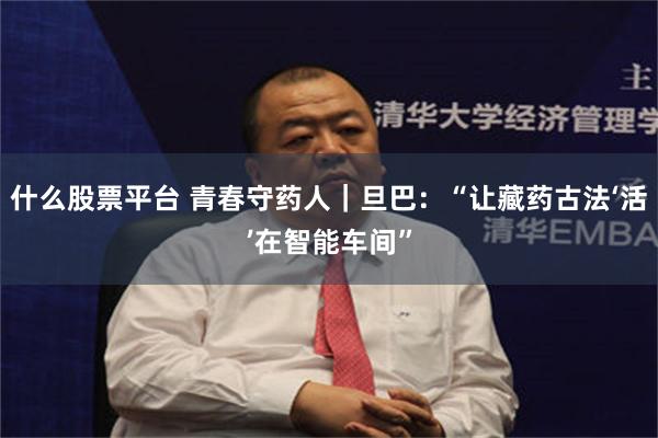 什么股票平台 青春守药人｜旦巴：“让藏药古法‘活’在智能车间”