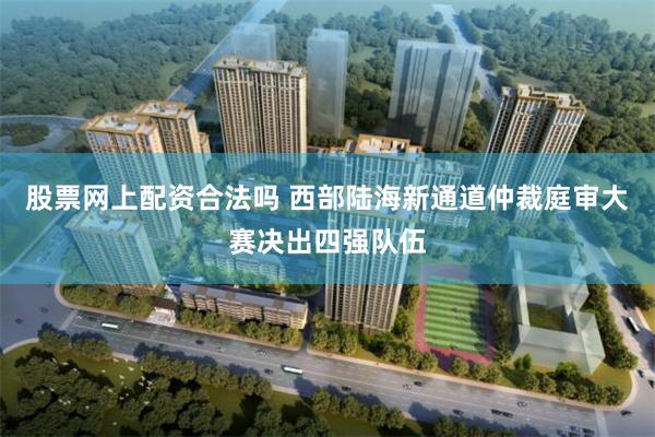 股票网上配资合法吗 西部陆海新通道仲裁庭审大赛决出四强队伍