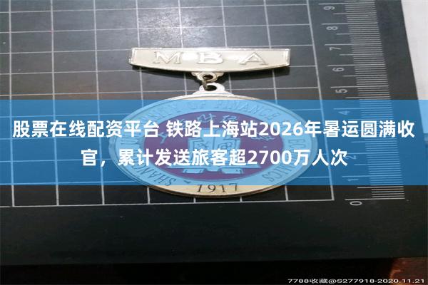 股票在线配资平台 铁路上海站2026年暑运圆满收官，累计发送旅客超2700万人次