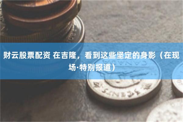 财云股票配资 在吉隆，看到这些坚定的身影（在现场·特别报道）
