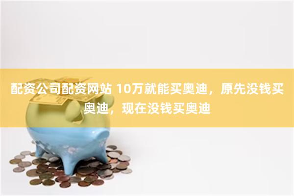 配资公司配资网站 10万就能买奥迪，原先没钱买奥迪，现在没钱买奥迪
