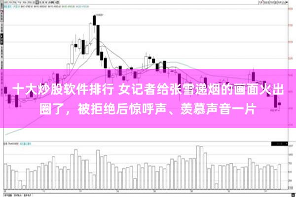 十大炒股软件排行 女记者给张雪递烟的画面火出圈了，被拒绝后惊呼声、羡慕声音一片