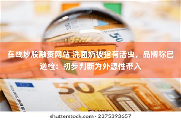 在线炒股融资网站 洗面奶被指有活虫，品牌称已送检：初步判断为外源性带入
