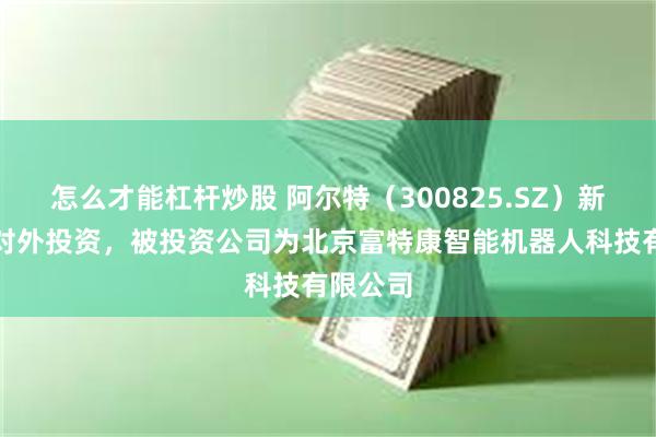 怎么才能杠杆炒股 阿尔特（300825.SZ）新增一起对外投资，被投资公司为北京富特康智能机器人科技有限公司