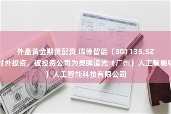 外盘黄金期货配资 瑞德智能（301135.SZ）新增一起对外投资，被投资公司为灵眸追光（广州）人工智能科技有限公司