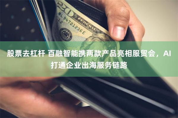 股票去杠杆 百融智能携两款产品亮相服贸会，AI打通企业出海服务链路
