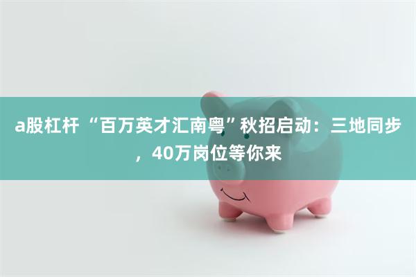 a股杠杆 “百万英才汇南粤”秋招启动：三地同步，40万岗位等你来