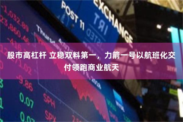 股市高杠杆 立稳双料第一，力箭一号以航班化交付领跑商业航天