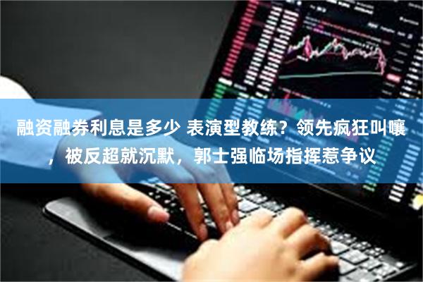 融资融券利息是多少 表演型教练？领先疯狂叫嚷，被反超就沉默，郭士强临场指挥惹争议