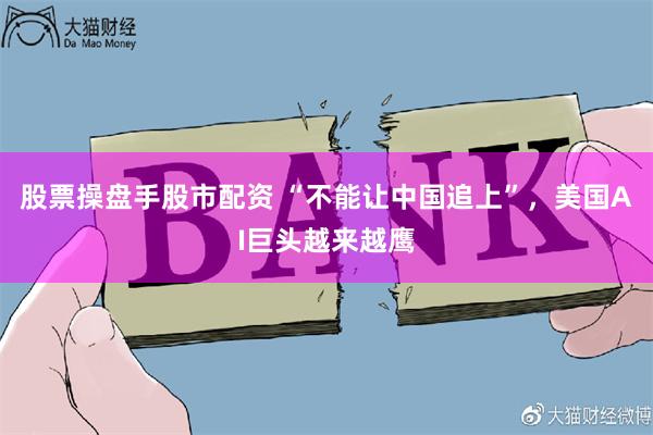 股票操盘手股市配资 “不能让中国追上”，美国AI巨头越来越鹰