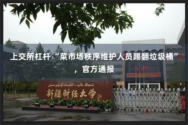 上交所杠杆 “菜市场秩序维护人员踢翻垃圾桶”,官方通报